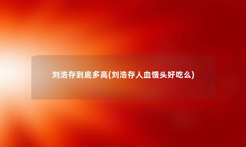 刘浩存到底多高(刘浩存人血馒头好吃么) 刘浩存到底多高(刘浩存人血馒头好吃么)