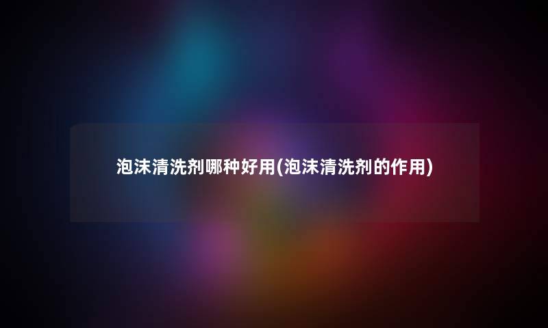 泡沫清洗剂哪种好用(泡沫清洗剂的作用)