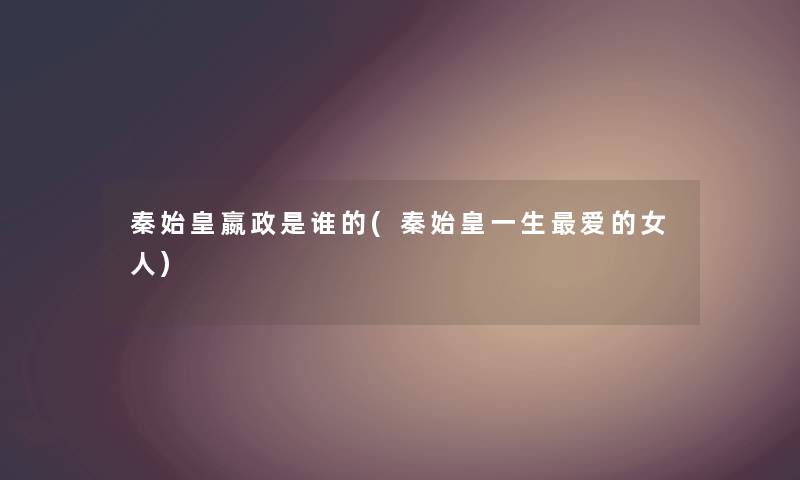 秦始皇嬴政是谁的(秦始皇一生爱的女人)