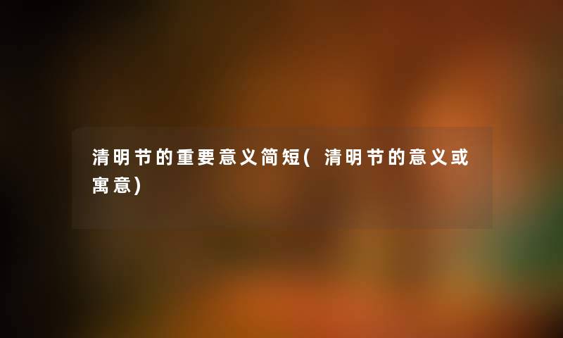 清明节的重要意义简短(清明节的意义或寓意)