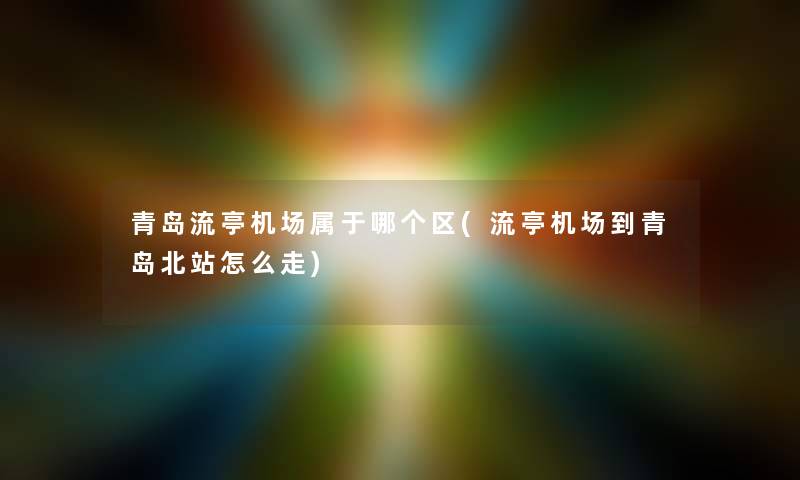 青岛流亭机场属于哪个区(流亭机场到青岛北站怎么走)