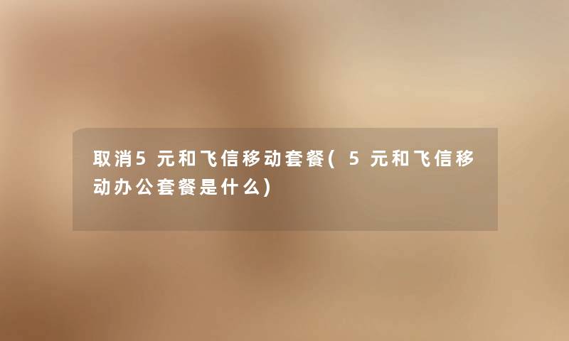 取消5元和飞信移动套餐(5元和飞信移动办公套餐是什么)