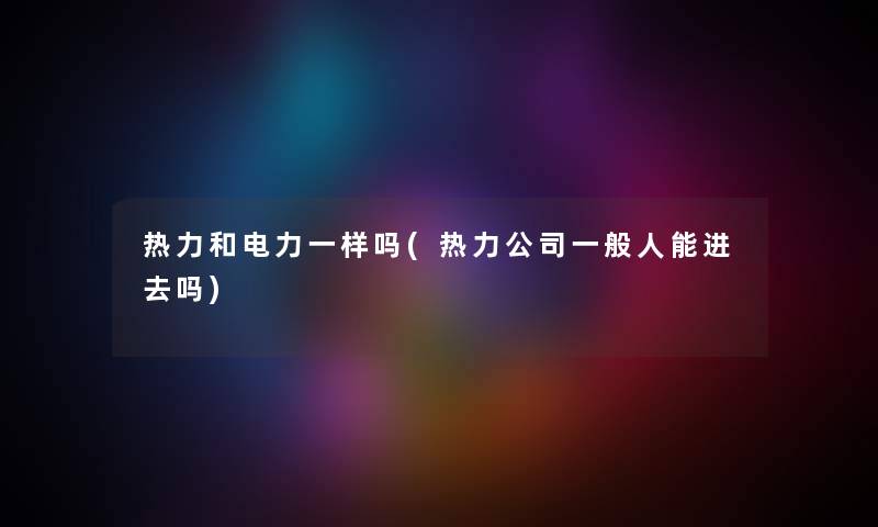 热力和电力一样吗(热力公司一般人能进去吗) 热力和电力一样吗(热力公司一般人能进去吗)