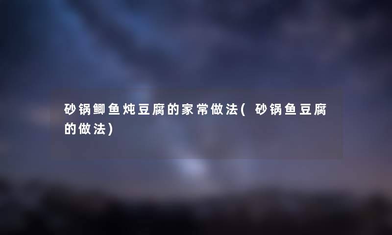 砂锅鲫鱼炖豆腐的家常做法(砂锅鱼豆腐的做法)