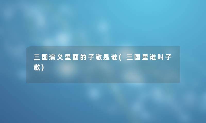 三国演义里面的子敬是谁(三国里谁叫子敬) 三国演义里面的子敬是谁(三国里谁叫子敬)