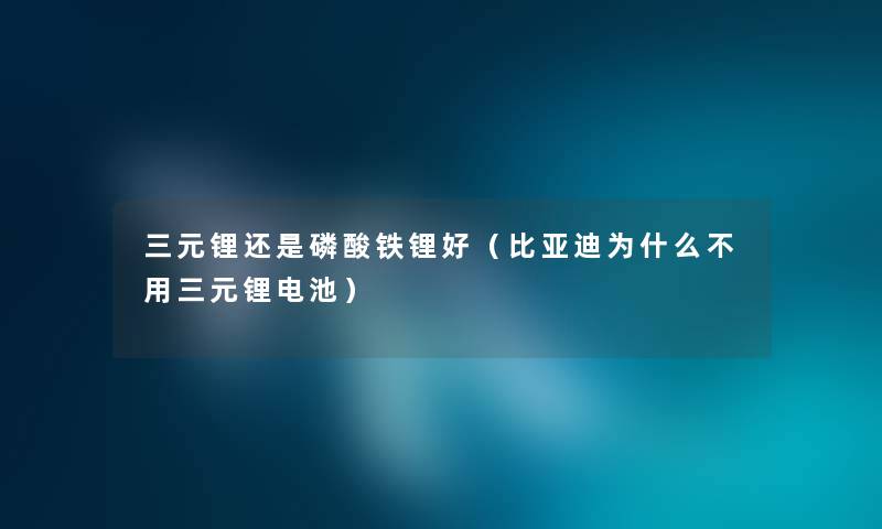 三元锂还是磷酸铁锂好（比亚迪为什么不用三元锂电池）