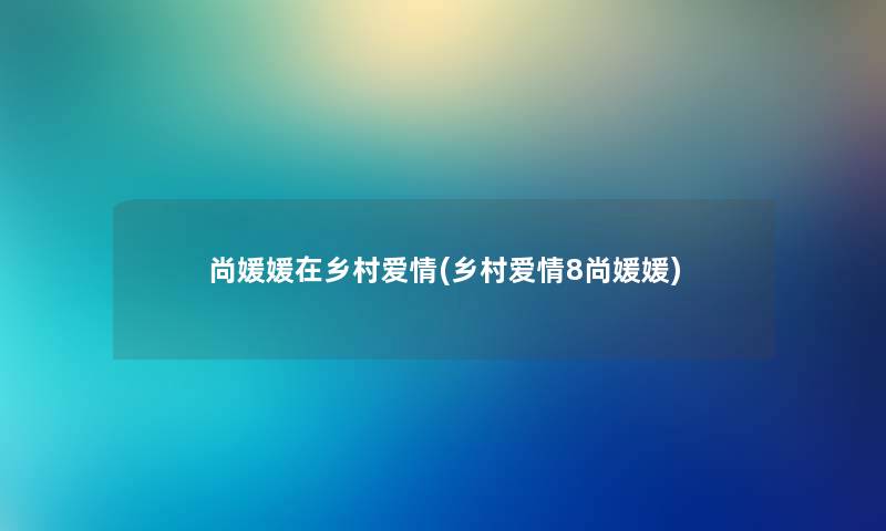 尚媛媛在乡村爱情(乡村爱情8尚媛媛) 尚媛媛在乡村爱情(乡村爱情8尚媛媛)