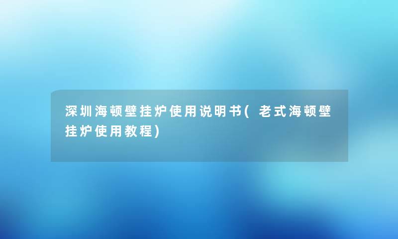 深圳海顿壁挂炉使用说明书(老式海顿壁挂炉使用教程)