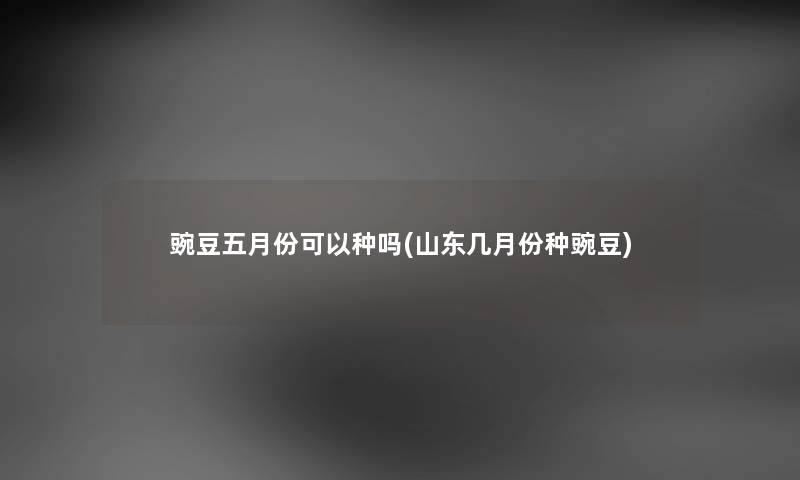 豌豆五月份可以种吗(山东几月份种豌豆)