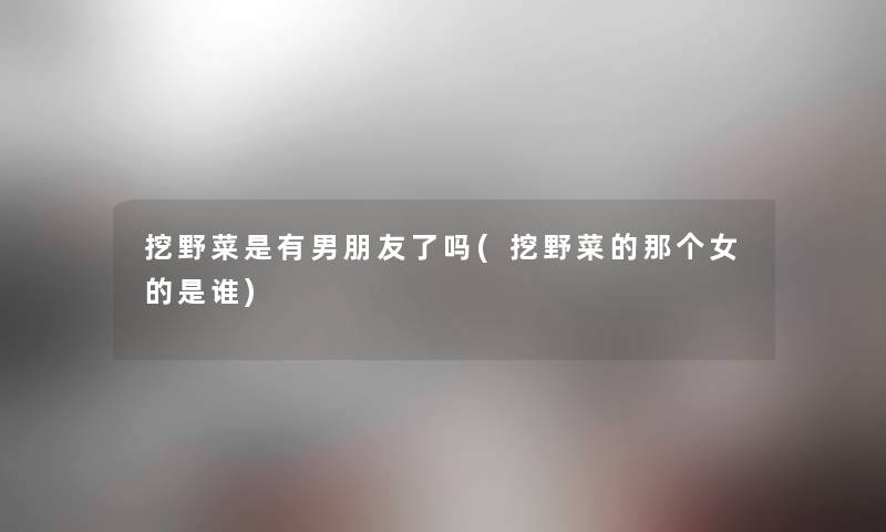 挖野菜是有男朋友了吗(挖野菜的那个女的是谁) 挖野菜是有男朋友了吗(挖野菜的那个女的是谁)