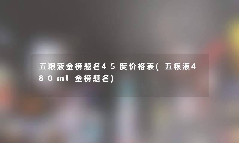 五粮液金榜题名45度价格表(五粮液480ml金榜题名) 五粮液金榜题名45度价格表(五粮液480ml金榜题名)