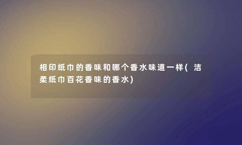 相印纸巾的香味和哪个香水味道一样(洁柔纸巾百花香味的香水)