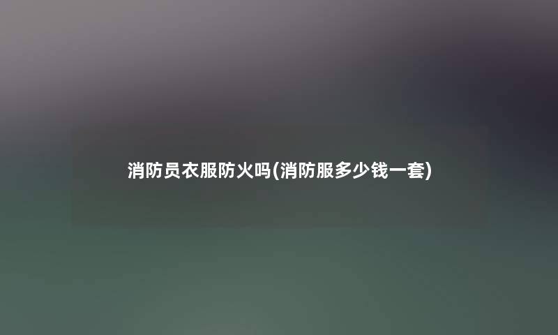 消防员衣服防火吗(消防服多少钱一套)