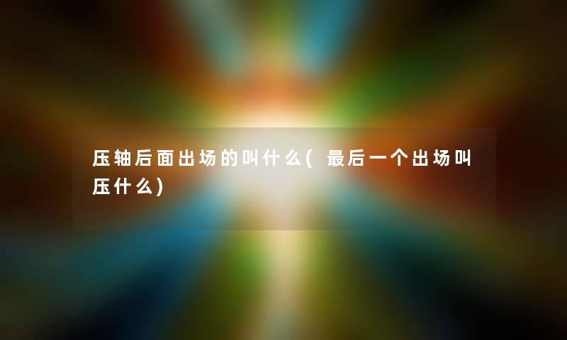 压轴后面出场的叫什么(这里要说一个出场叫压什么) 压轴后面出场的叫什么(这里要说一个出场叫压什么)