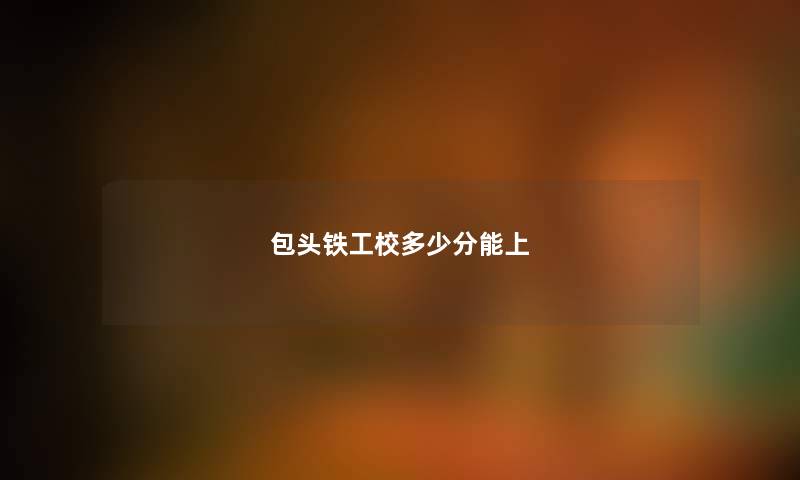 包头铁工校多少分能上 包头铁工校多少分能上