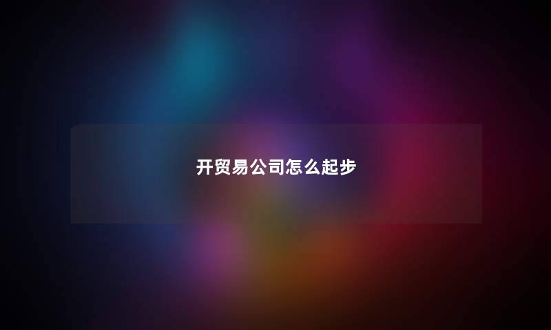 开贸易公司怎么起步 开贸易公司怎么起步