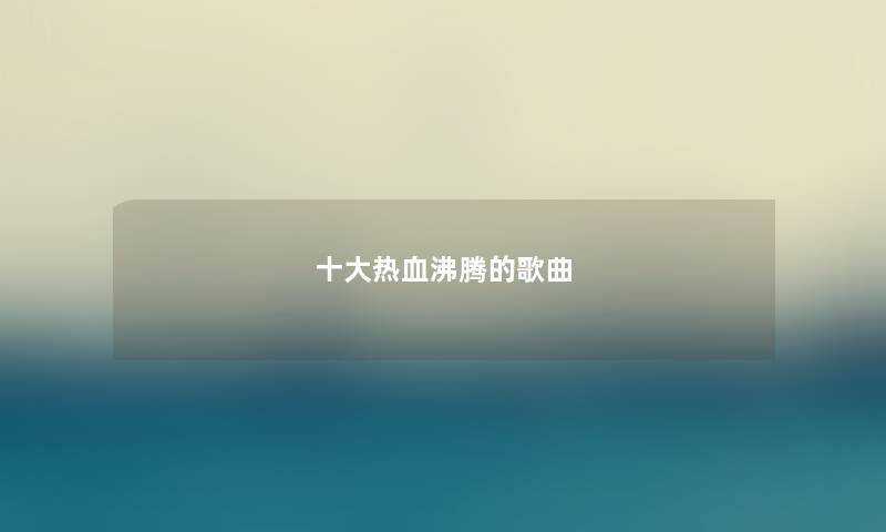 十大热血沸腾的歌曲 十大热血沸腾的歌曲