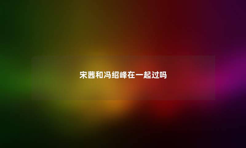 宋茜和冯绍峰在一起过吗