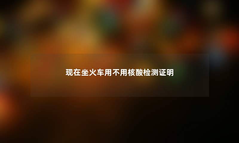 现在坐火车用不用核酸检测证明