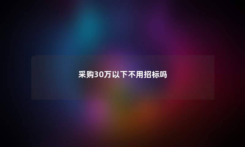 采购30万以下不用招标吗 采购30万以下不用招标吗