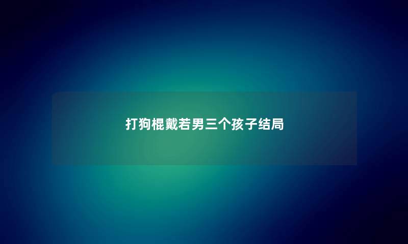 打狗棍戴若男三个孩子结局 打狗棍戴若男三个孩子结局