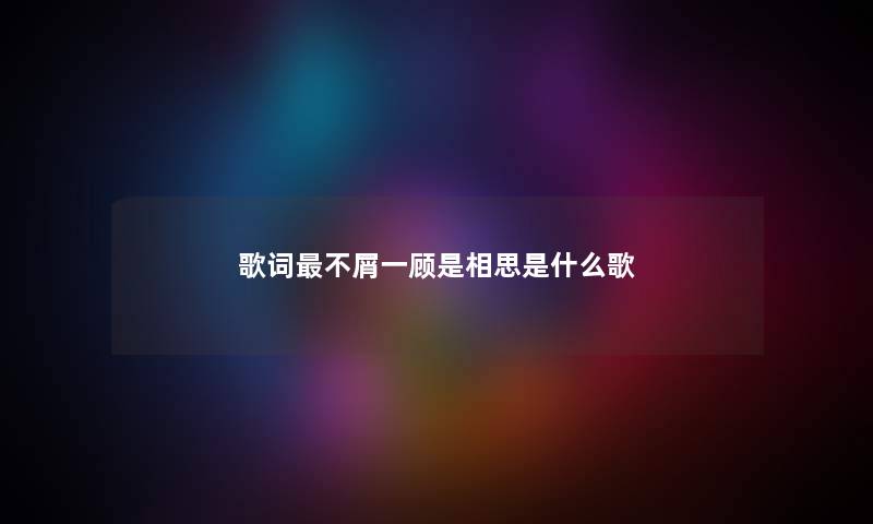 歌词最不屑一顾是相思是什么歌 歌词最不屑一顾是相思是什么歌